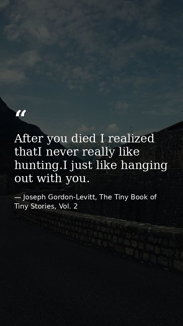 After you died I realized thatI never really like hunting.I just like hanging out with you. — Joseph Gordon-Levitt, The Tiny Book of Tiny Stories, Vol. 2