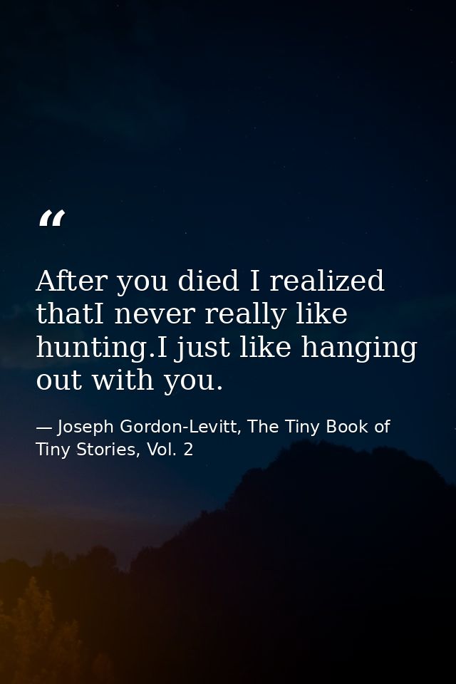 After you died I realized thatI never really like hunting.I just like hanging out with you. — Joseph Gordon-Levitt, The Tiny Book of Tiny Stories, Vol. 2