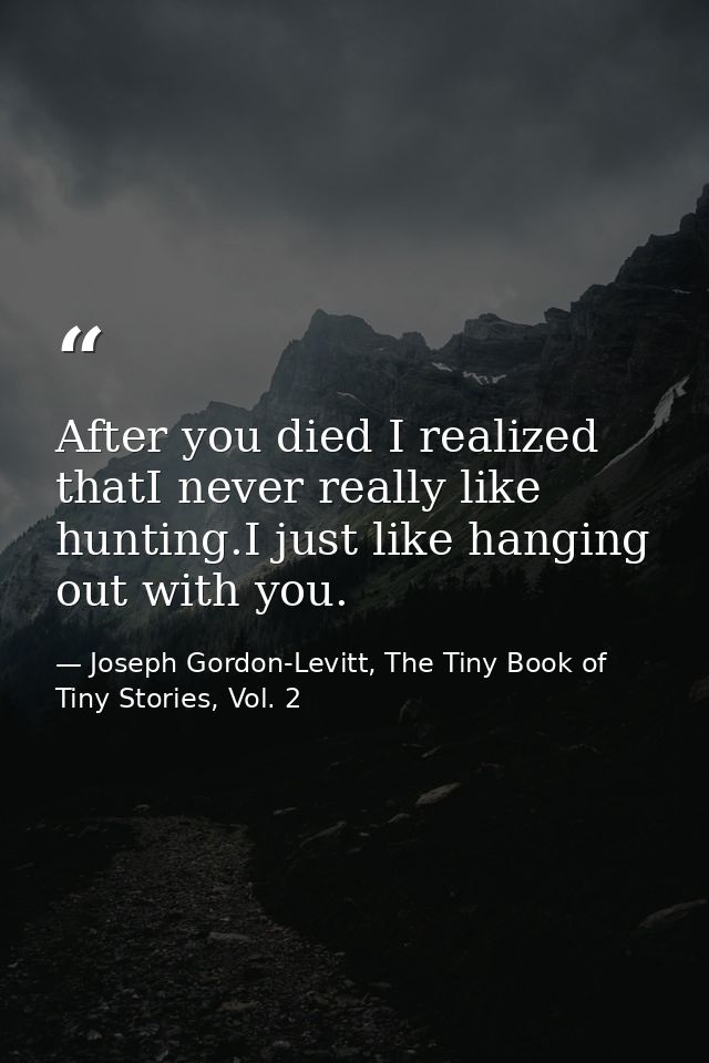 After you died I realized thatI never really like hunting.I just like hanging out with you. — Joseph Gordon-Levitt, The Tiny Book of Tiny Stories, Vol. 2