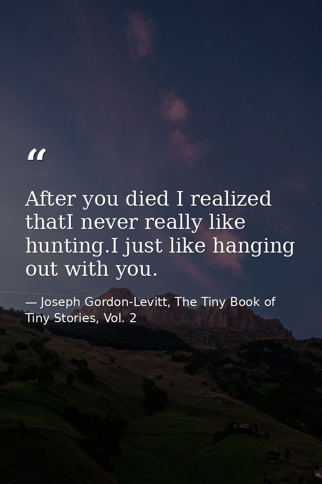 After you died I realized thatI never really like hunting.I just like hanging out with you. — Joseph Gordon-Levitt, The Tiny Book of Tiny Stories, Vol. 2