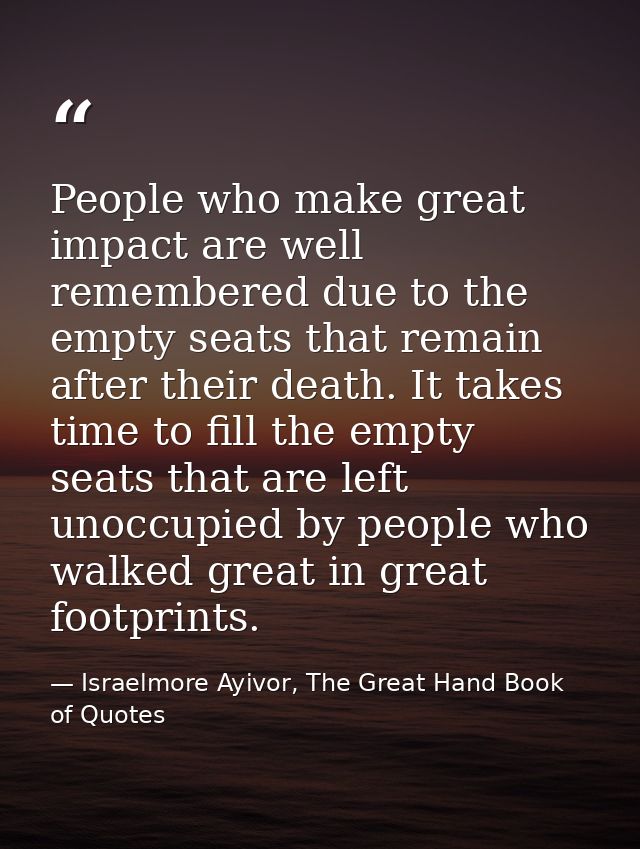 People who make great impact are well remembered due to the empty seats that remain after their death. It takes time to  — Israelmore Ayivor, The Great Hand Book of Quotes