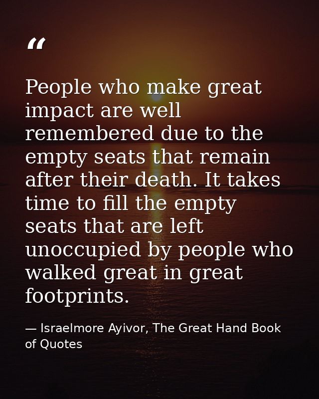 People who make great impact are well remembered due to the empty seats that remain after their death. It takes time to  — Israelmore Ayivor, The Great Hand Book of Quotes