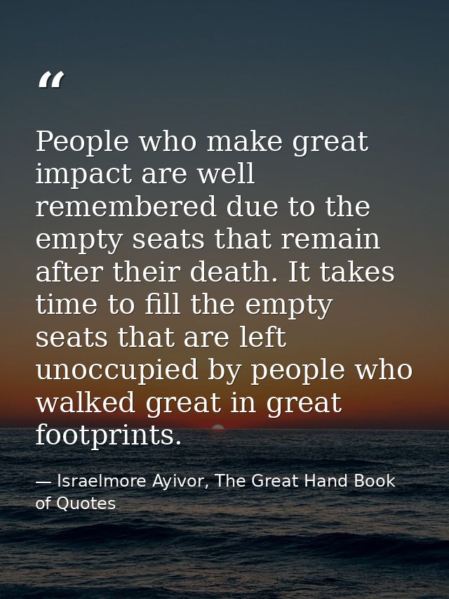 People who make great impact are well remembered due to the empty seats that remain after their death. It takes time to  — Israelmore Ayivor, The Great Hand Book of Quotes