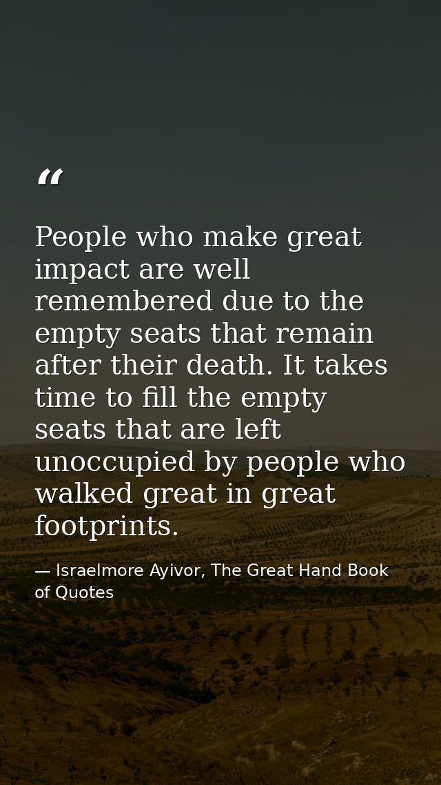 People who make great impact are well remembered due to the empty seats that remain after their death. It takes time to  — Israelmore Ayivor, The Great Hand Book of Quotes