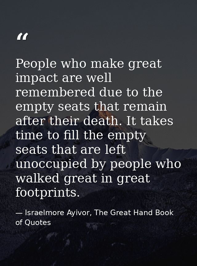 People who make great impact are well remembered due to the empty seats that remain after their death. It takes time to  — Israelmore Ayivor, The Great Hand Book of Quotes