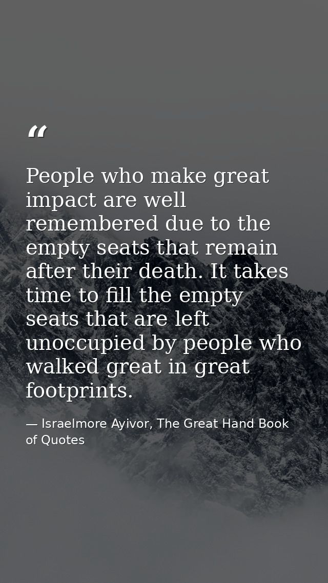People who make great impact are well remembered due to the empty seats that remain after their death. It takes time to  — Israelmore Ayivor, The Great Hand Book of Quotes
