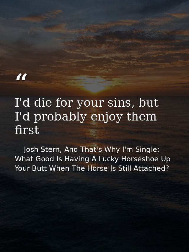 I'd die for your sins, but I'd probably enjoy them first — Josh Stern, And That's Why I'm Single: What Good Is Having A Lucky Horseshoe Up Your Butt When The Horse Is Still Attached?