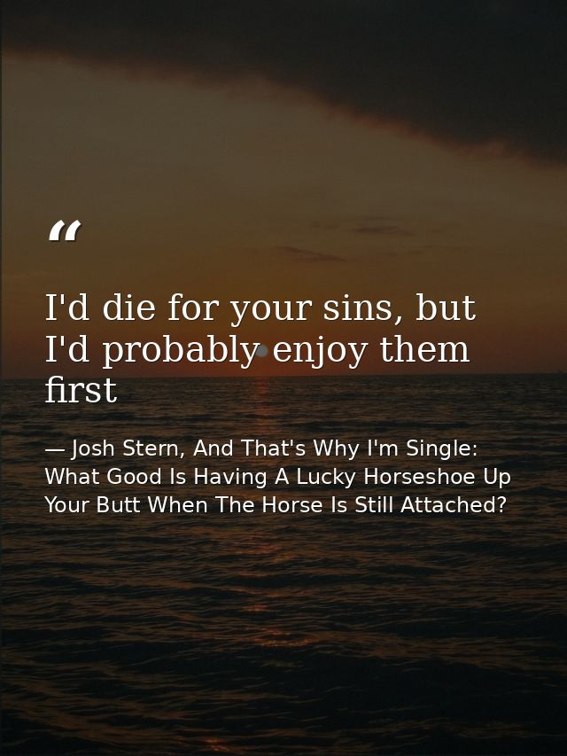 I'd die for your sins, but I'd probably enjoy them first — Josh Stern, And That's Why I'm Single: What Good Is Having A Lucky Horseshoe Up Your Butt When The Horse Is Still Attached?