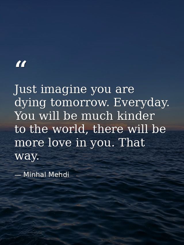 Just imagine you are dying tomorrow. Everyday. You will be much kinder to the world, there will be more love in you. Tha — Minhal Mehdi