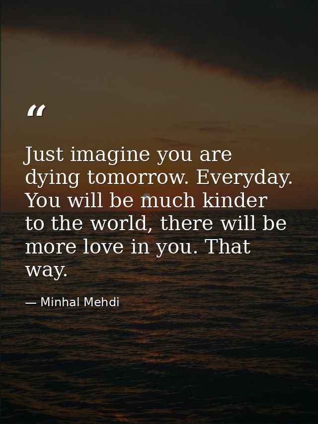 Just imagine you are dying tomorrow. Everyday. You will be much kinder to the world, there will be more love in you. Tha — Minhal Mehdi