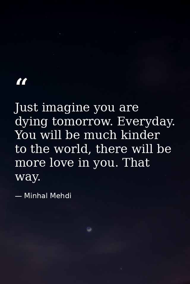 Just imagine you are dying tomorrow. Everyday. You will be much kinder to the world, there will be more love in you. Tha — Minhal Mehdi