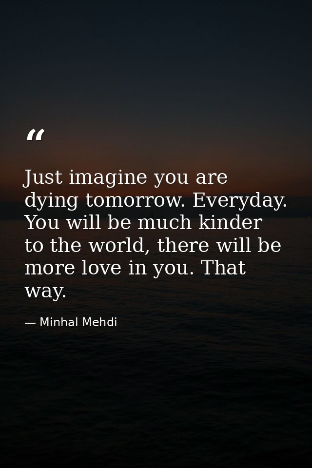 Just imagine you are dying tomorrow. Everyday. You will be much kinder to the world, there will be more love in you. Tha — Minhal Mehdi