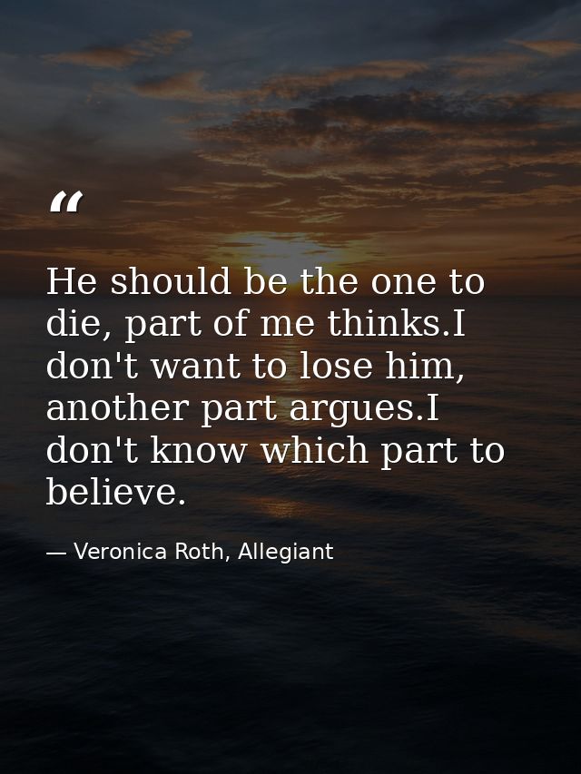 He should be the one to die, part of me thinks.I don't want to lose him, another part argues.I don't know which part to  — Veronica Roth, Allegiant