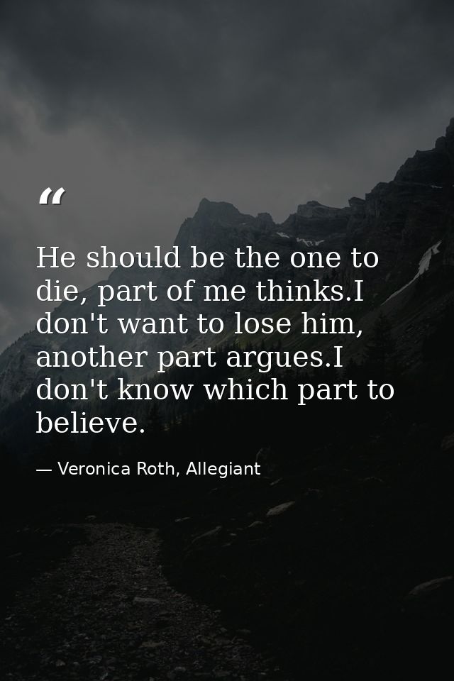 He should be the one to die, part of me thinks.I don't want to lose him, another part argues.I don't know which part to  — Veronica Roth, Allegiant