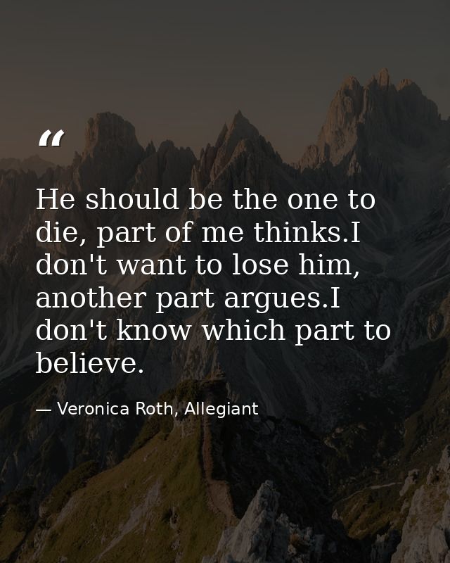 He should be the one to die, part of me thinks.I don't want to lose him, another part argues.I don't know which part to  — Veronica Roth, Allegiant