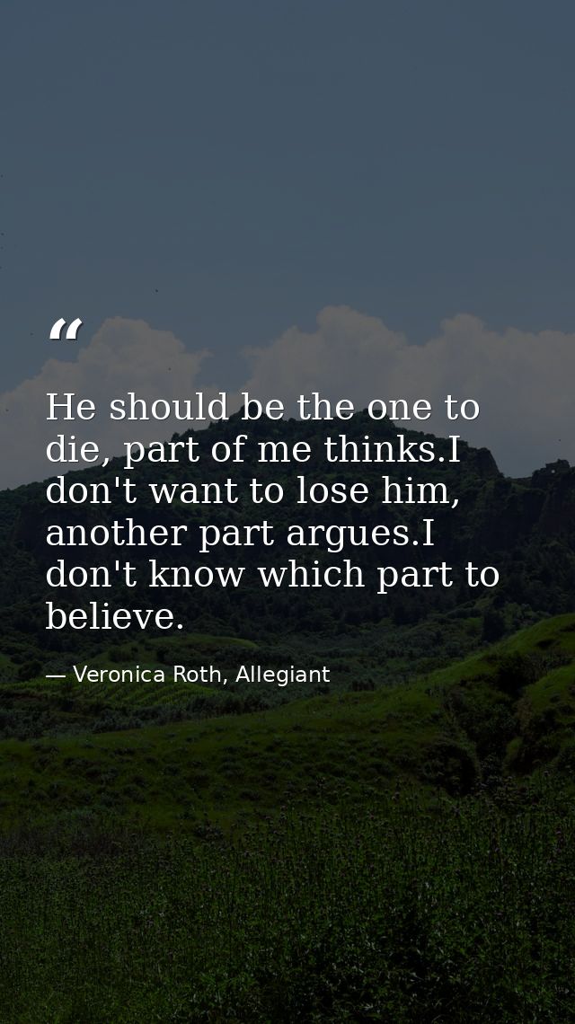 He should be the one to die, part of me thinks.I don't want to lose him, another part argues.I don't know which part to  — Veronica Roth, Allegiant