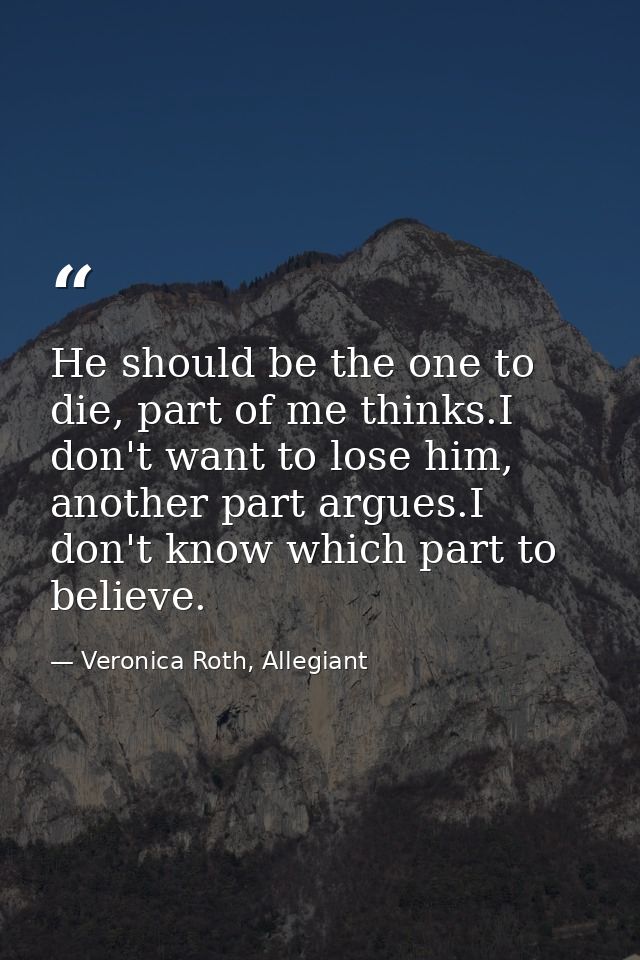 He should be the one to die, part of me thinks.I don't want to lose him, another part argues.I don't know which part to  — Veronica Roth, Allegiant