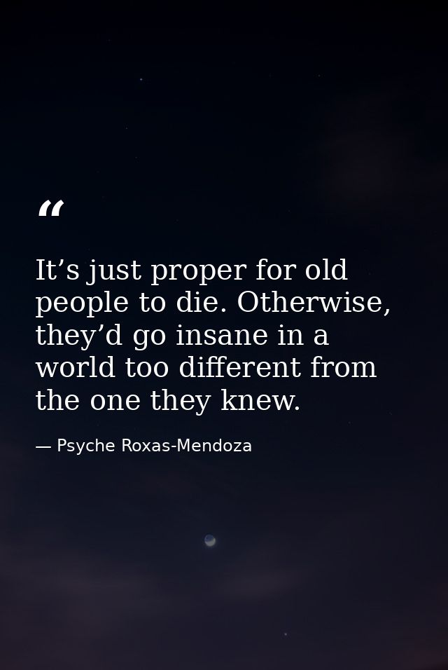 It’s just proper for old people to die. Otherwise, they’d go insane in a world too different from the one they knew. — Psyche Roxas-Mendoza