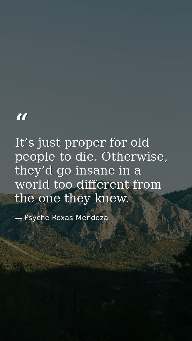 It’s just proper for old people to die. Otherwise, they’d go insane in a world too different from the one they knew. — Psyche Roxas-Mendoza