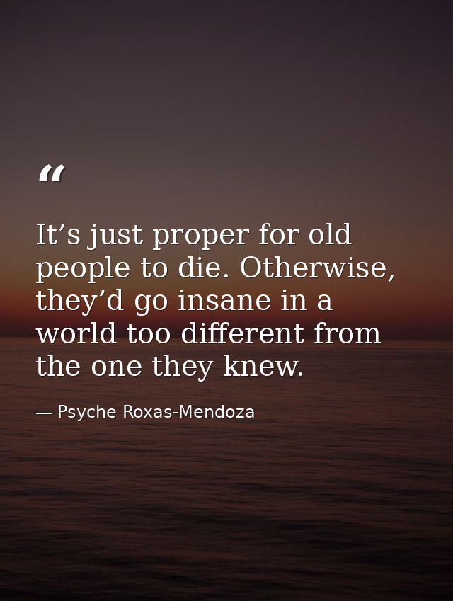 It’s just proper for old people to die. Otherwise, they’d go insane in a world too different from the one they knew. — Psyche Roxas-Mendoza
