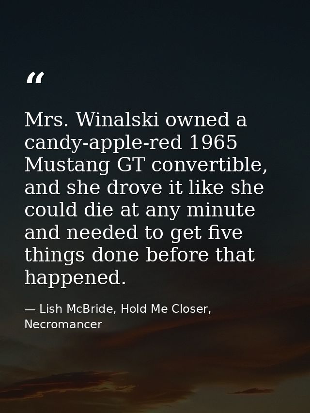 Mrs. Winalski owned a candy-apple-red 1965 Mustang GT convertible, and she drove it like she could die at any minute and — Lish McBride, Hold Me Closer, Necromancer