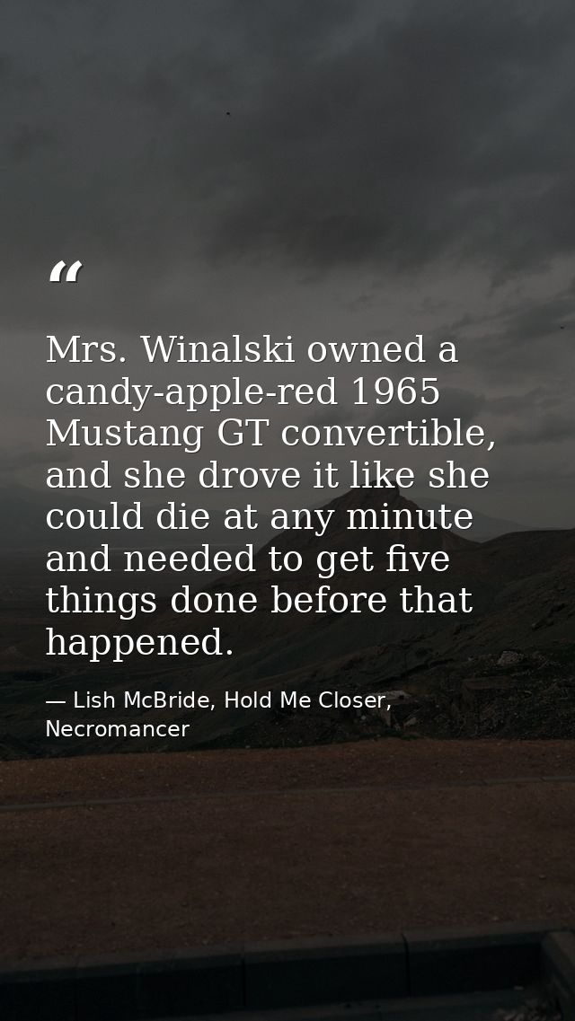 Mrs. Winalski owned a candy-apple-red 1965 Mustang GT convertible, and she drove it like she could die at any minute and — Lish McBride, Hold Me Closer, Necromancer