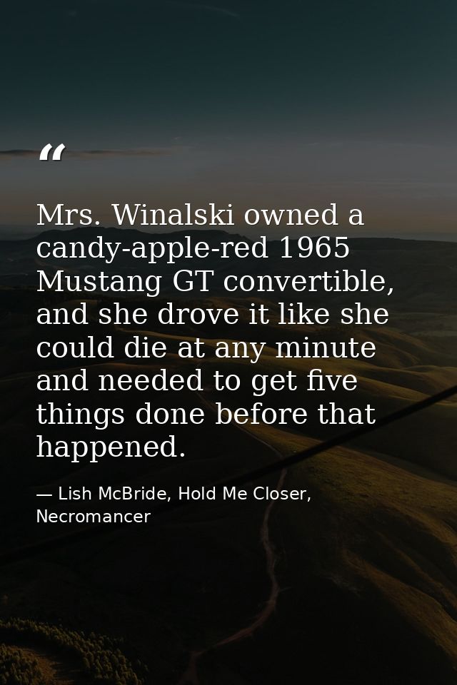 Mrs. Winalski owned a candy-apple-red 1965 Mustang GT convertible, and she drove it like she could die at any minute and — Lish McBride, Hold Me Closer, Necromancer