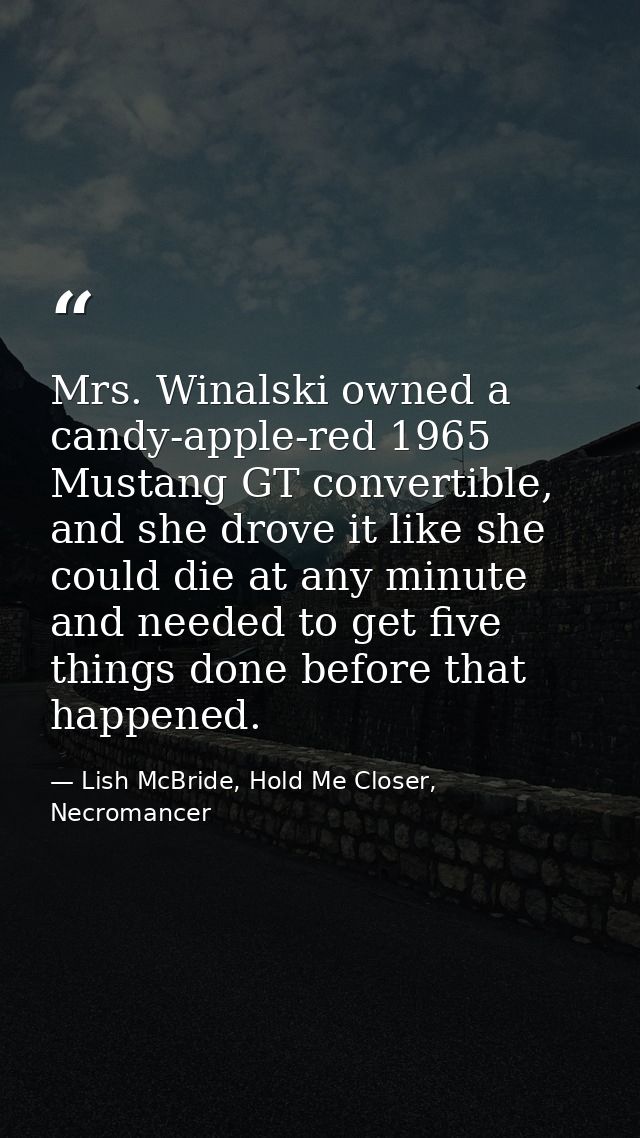 Mrs. Winalski owned a candy-apple-red 1965 Mustang GT convertible, and she drove it like she could die at any minute and — Lish McBride, Hold Me Closer, Necromancer