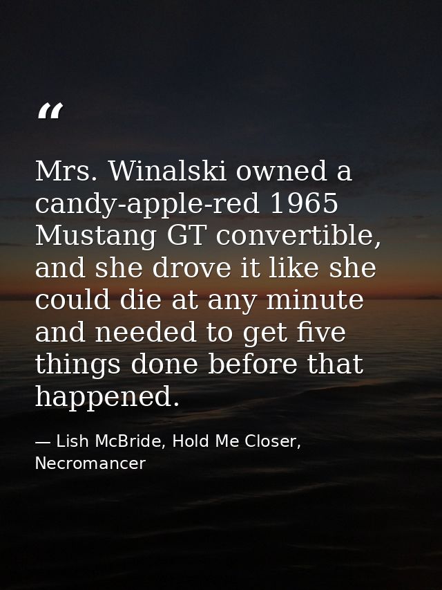 Mrs. Winalski owned a candy-apple-red 1965 Mustang GT convertible, and she drove it like she could die at any minute and — Lish McBride, Hold Me Closer, Necromancer