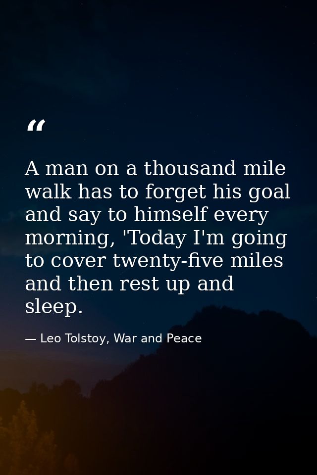 A man on a thousand mile walk has to forget his goal and say to himself every morning, 'Today I'm going to cover twenty- — Leo Tolstoy, War and Peace