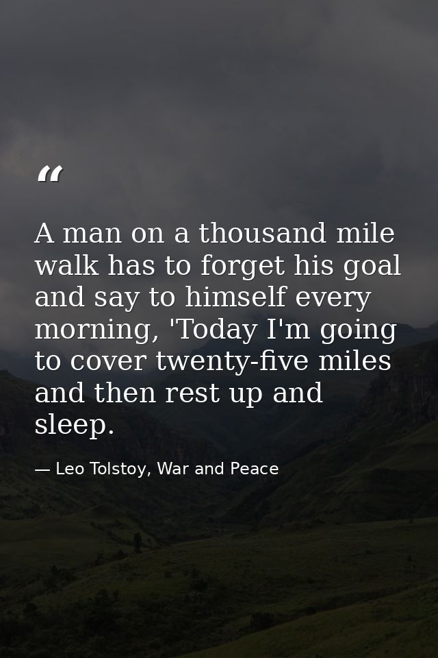 A man on a thousand mile walk has to forget his goal and say to himself every morning, 'Today I'm going to cover twenty- — Leo Tolstoy, War and Peace