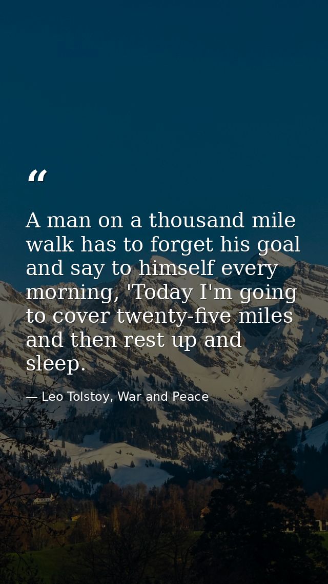 A man on a thousand mile walk has to forget his goal and say to himself every morning, 'Today I'm going to cover twenty- — Leo Tolstoy, War and Peace