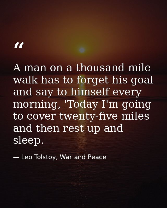 A man on a thousand mile walk has to forget his goal and say to himself every morning, 'Today I'm going to cover twenty- — Leo Tolstoy, War and Peace