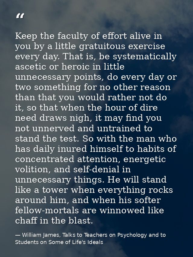Keep the faculty of effort alive in you by a little gratuitous exercise every day. That is, be systematically ascetic or — William James, Talks to Teachers on Psychology and to Students on Some of Life's Ideals
