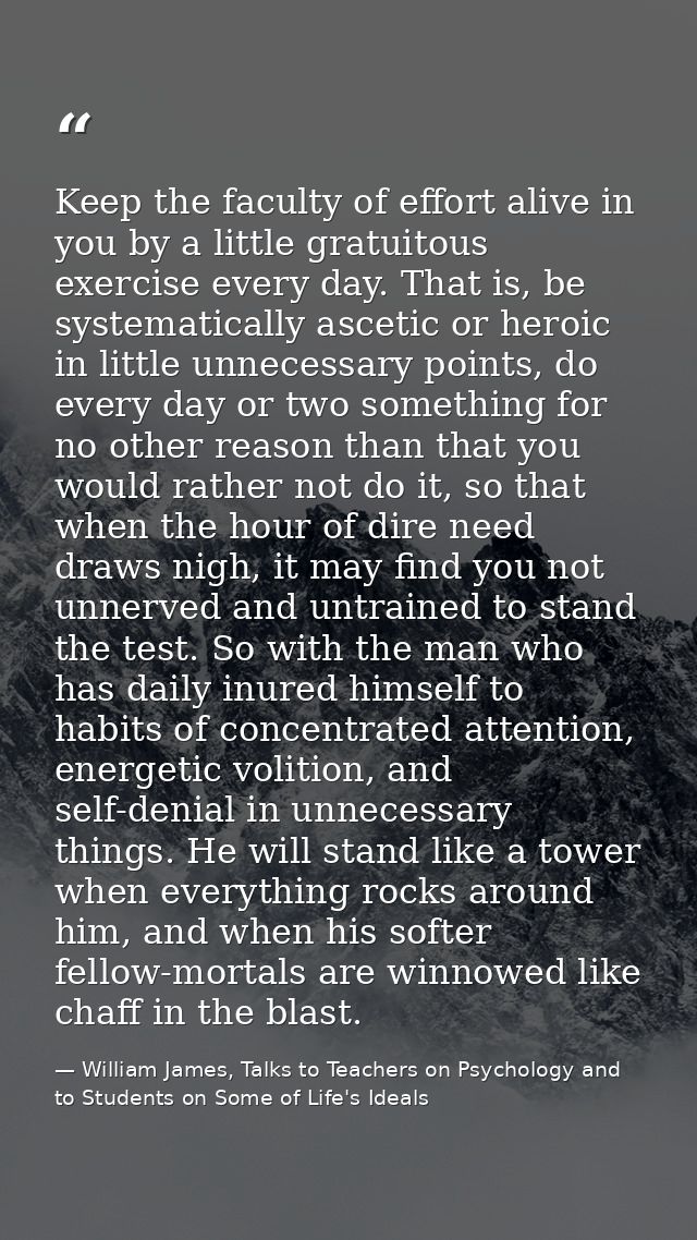Keep the faculty of effort alive in you by a little gratuitous exercise every day. That is, be systematically ascetic or — William James, Talks to Teachers on Psychology and to Students on Some of Life's Ideals