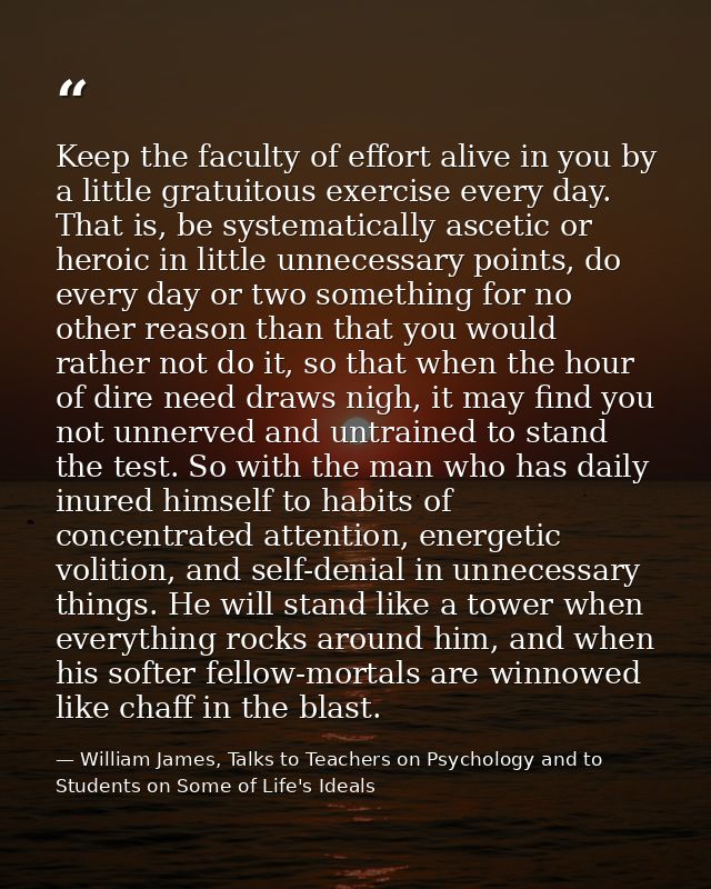 Keep the faculty of effort alive in you by a little gratuitous exercise every day. That is, be systematically ascetic or — William James, Talks to Teachers on Psychology and to Students on Some of Life's Ideals
