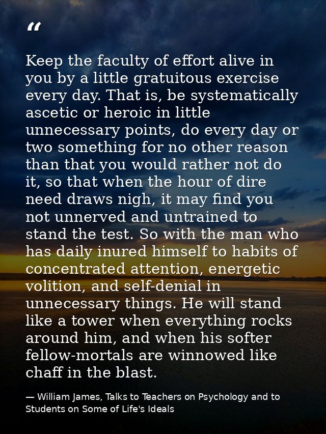 Keep the faculty of effort alive in you by a little gratuitous exercise every day. That is, be systematically ascetic or — William James, Talks to Teachers on Psychology and to Students on Some of Life's Ideals