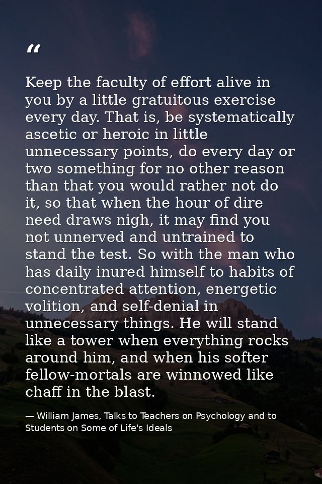 Keep the faculty of effort alive in you by a little gratuitous exercise every day. That is, be systematically ascetic or — William James, Talks to Teachers on Psychology and to Students on Some of Life's Ideals