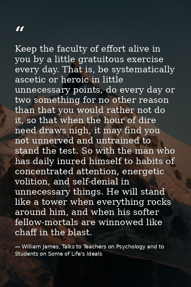 Keep the faculty of effort alive in you by a little gratuitous exercise every day. That is, be systematically ascetic or — William James, Talks to Teachers on Psychology and to Students on Some of Life's Ideals
