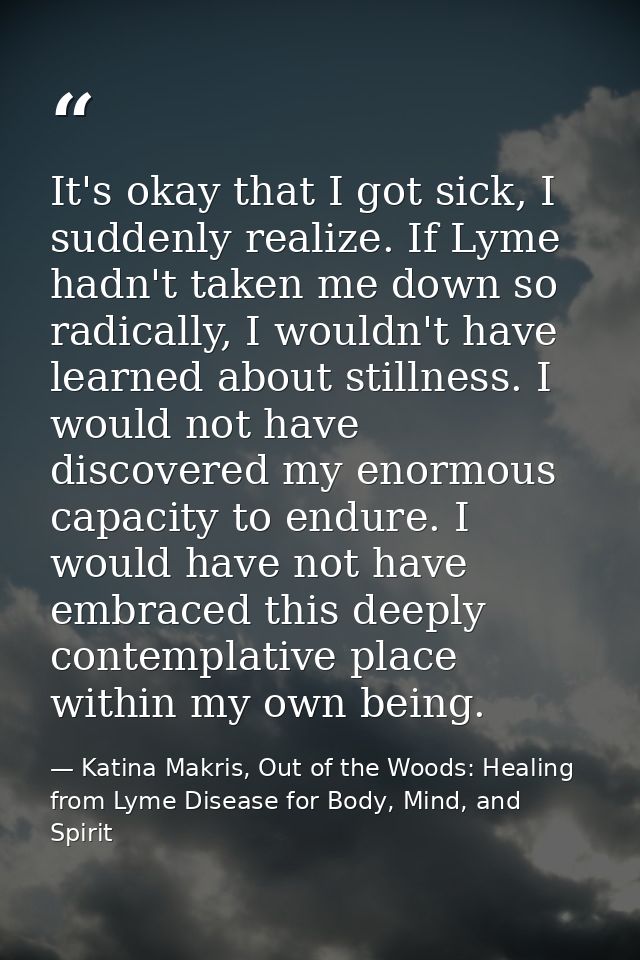 It's okay that I got sick, I suddenly realize. If Lyme hadn't taken me down so radically, I wouldn't have learned about  — Katina Makris, Out of the Woods: Healing from Lyme Disease for Body, Mind, and Spirit