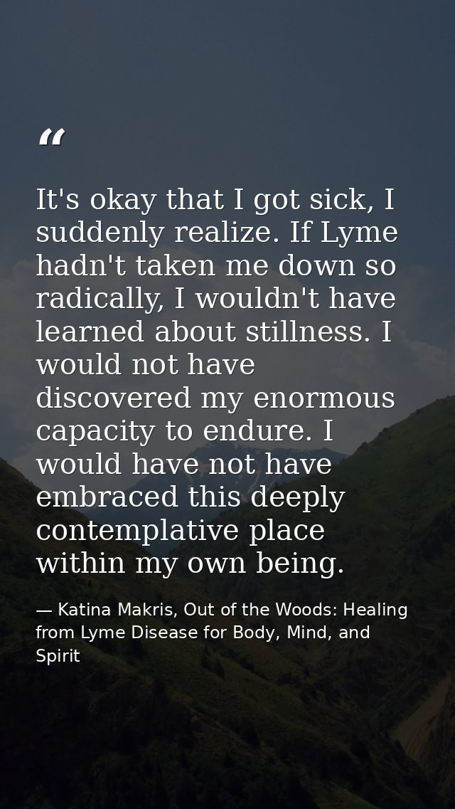 It's okay that I got sick, I suddenly realize. If Lyme hadn't taken me down so radically, I wouldn't have learned about  — Katina Makris, Out of the Woods: Healing from Lyme Disease for Body, Mind, and Spirit