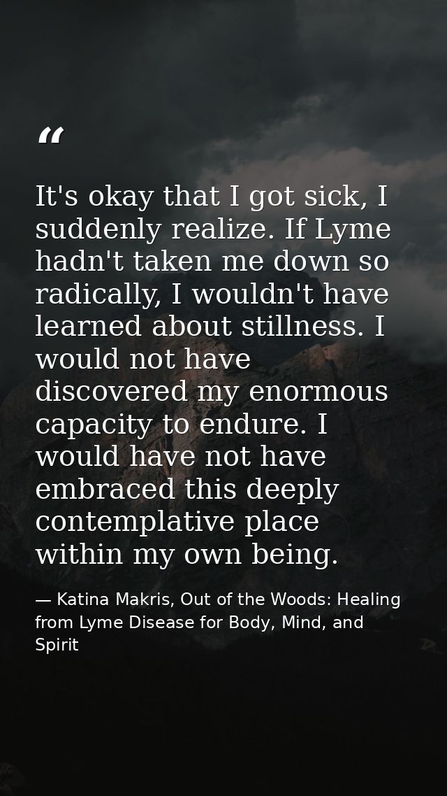 It's okay that I got sick, I suddenly realize. If Lyme hadn't taken me down so radically, I wouldn't have learned about  — Katina Makris, Out of the Woods: Healing from Lyme Disease for Body, Mind, and Spirit