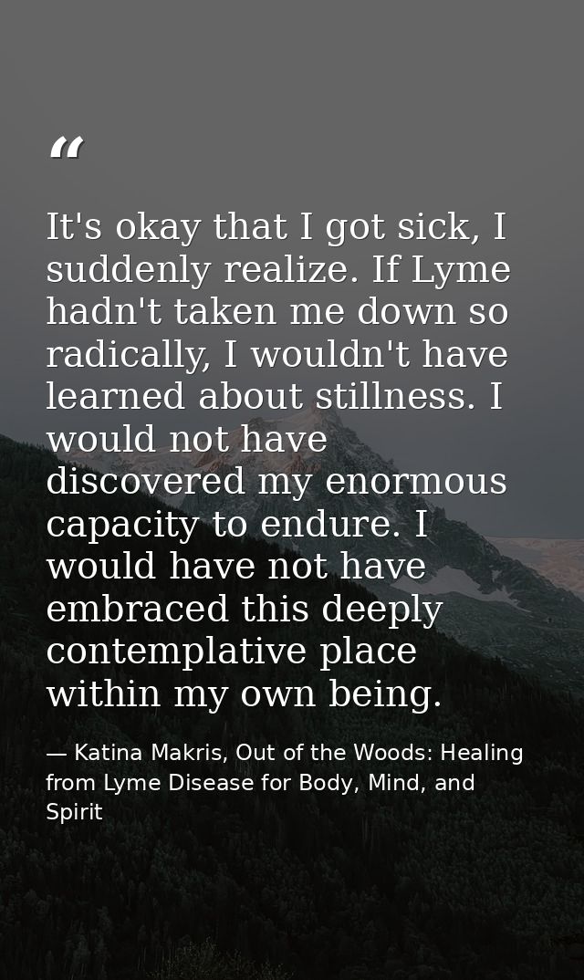 It's okay that I got sick, I suddenly realize. If Lyme hadn't taken me down so radically, I wouldn't have learned about  — Katina Makris, Out of the Woods: Healing from Lyme Disease for Body, Mind, and Spirit