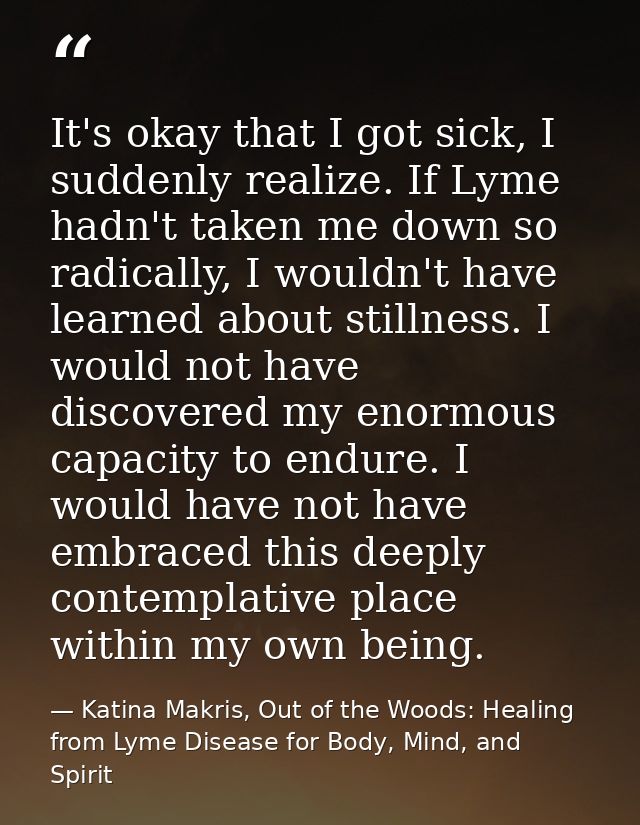It's okay that I got sick, I suddenly realize. If Lyme hadn't taken me down so radically, I wouldn't have learned about  — Katina Makris, Out of the Woods: Healing from Lyme Disease for Body, Mind, and Spirit