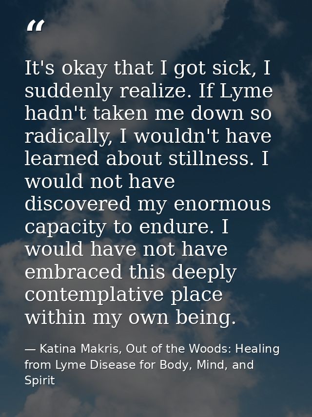 It's okay that I got sick, I suddenly realize. If Lyme hadn't taken me down so radically, I wouldn't have learned about  — Katina Makris, Out of the Woods: Healing from Lyme Disease for Body, Mind, and Spirit