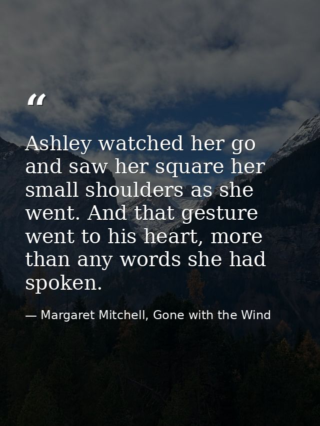 Ashley watched her go and saw her square her small shoulders as she went. And that gesture went to his heart, more than  — Margaret Mitchell, Gone with the Wind