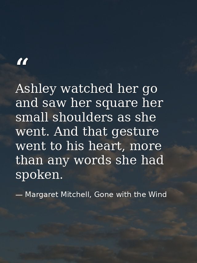 Ashley watched her go and saw her square her small shoulders as she went. And that gesture went to his heart, more than  — Margaret Mitchell, Gone with the Wind