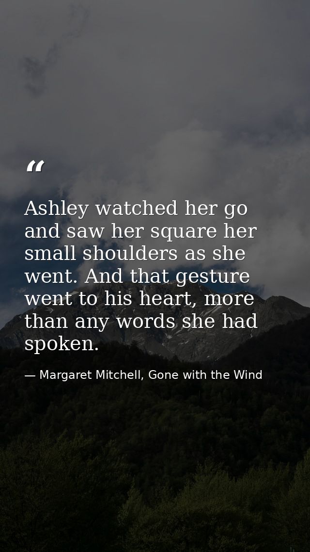 Ashley watched her go and saw her square her small shoulders as she went. And that gesture went to his heart, more than  — Margaret Mitchell, Gone with the Wind