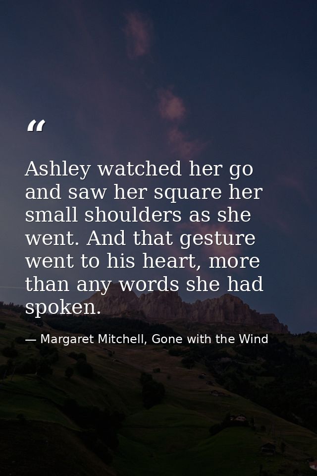 Ashley watched her go and saw her square her small shoulders as she went. And that gesture went to his heart, more than  — Margaret Mitchell, Gone with the Wind