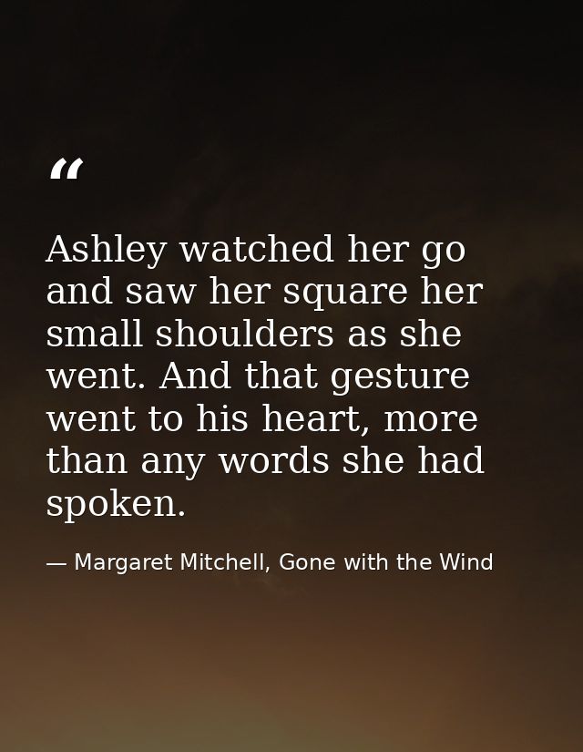 Ashley watched her go and saw her square her small shoulders as she went. And that gesture went to his heart, more than  — Margaret Mitchell, Gone with the Wind